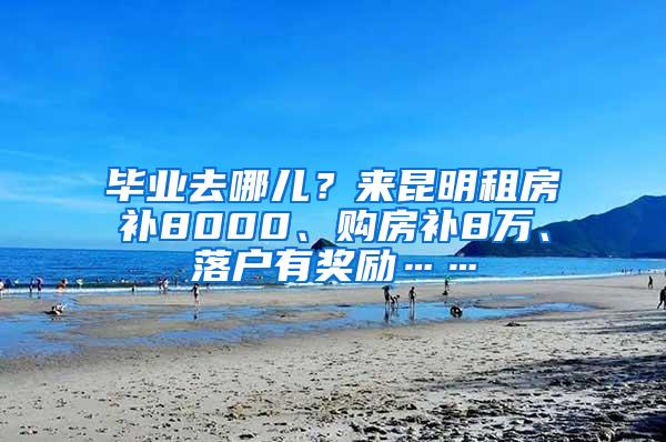 毕业去哪儿？来昆明租房补8000、购房补8万、落户有奖励……