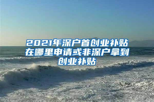 2021年深户首创业补贴在哪里申请或非深户拿到创业补贴