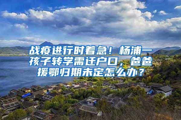战疫进行时着急！杨浦一孩子转学需迁户口，爸爸援鄂归期未定怎么办？