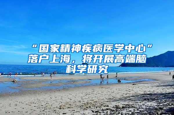 “国家精神疾病医学中心”落户上海，将开展高端脑科学研究