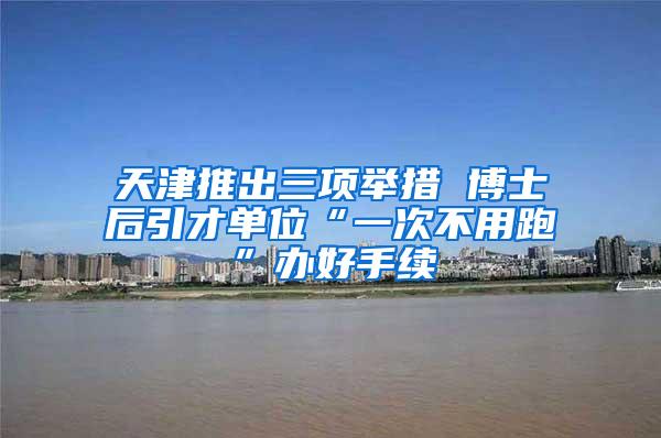 天津推出三项举措 博士后引才单位“一次不用跑”办好手续