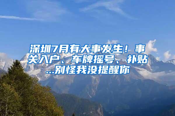 深圳7月有大事发生！事关入户、车牌摇号、补贴...别怪我没提醒你