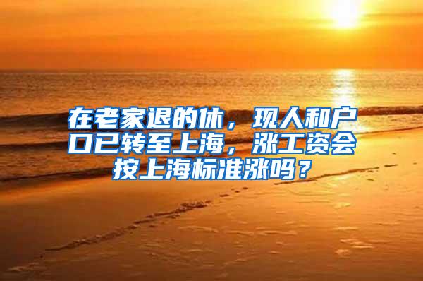 在老家退的休，现人和户口已转至上海，涨工资会按上海标准涨吗？