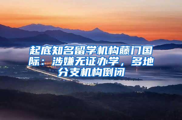 起底知名留学机构藤门国际：涉嫌无证办学，多地分支机构倒闭