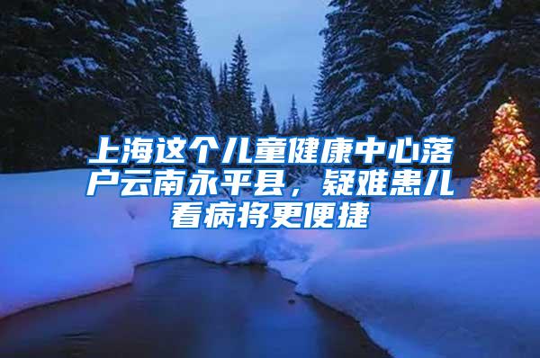 上海这个儿童健康中心落户云南永平县，疑难患儿看病将更便捷