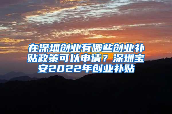 在深圳创业有哪些创业补贴政策可以申请？深圳宝安2022年创业补贴