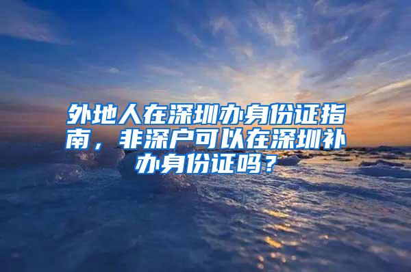 外地人在深圳办身份证指南，非深户可以在深圳补办身份证吗？