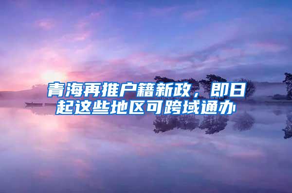 青海再推户籍新政，即日起这些地区可跨域通办