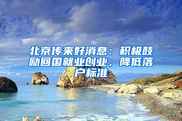 北京传来好消息：积极鼓励回国就业创业，降低落户标准