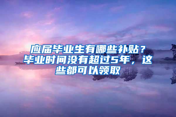 应届毕业生有哪些补贴？毕业时间没有超过5年，这些都可以领取
