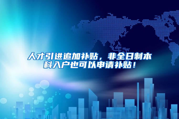 人才引进追加补贴，非全日制本科入户也可以申请补贴！