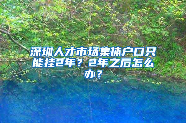 深圳人才市场集体户口只能挂2年？2年之后怎么办？