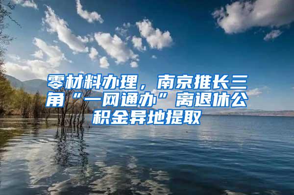 零材料办理，南京推长三角“一网通办”离退休公积金异地提取
