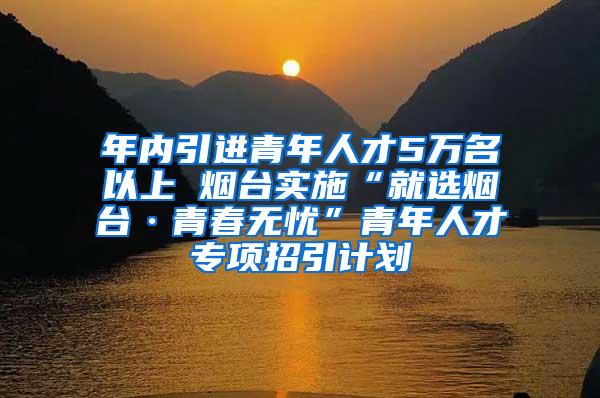 年内引进青年人才5万名以上 烟台实施“就选烟台·青春无忧”青年人才专项招引计划
