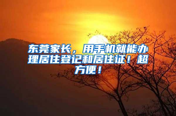 东莞家长，用手机就能办理居住登记和居住证！超方便！