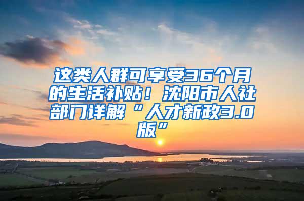 这类人群可享受36个月的生活补贴！沈阳市人社部门详解“人才新政3.0版”