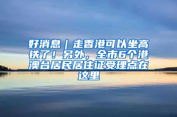 好消息｜走香港可以坐高铁了！另外，全市6个港澳台居民居住证受理点在这里