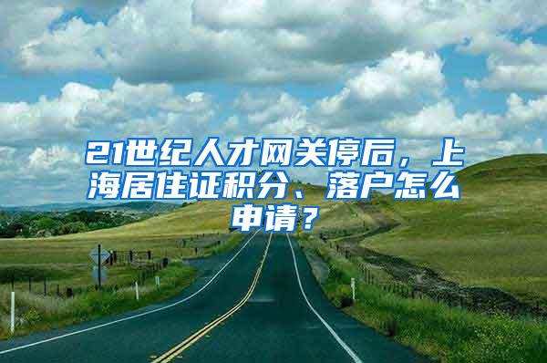 21世纪人才网关停后，上海居住证积分、落户怎么申请？