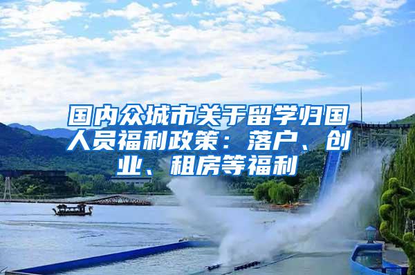 国内众城市关于留学归国人员福利政策：落户、创业、租房等福利