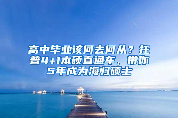 高中毕业该何去何从？托普4+1本硕直通车，带你5年成为海归硕士