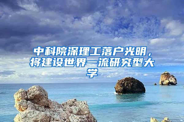 中科院深理工落户光明，将建设世界一流研究型大学