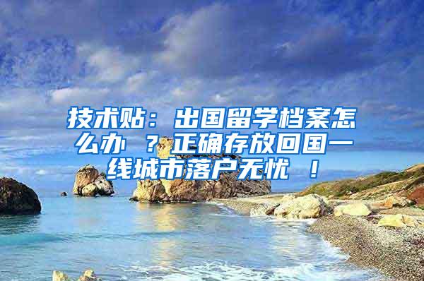 技术贴：出国留学档案怎么办 ？正确存放回国一线城市落户无忧 ！