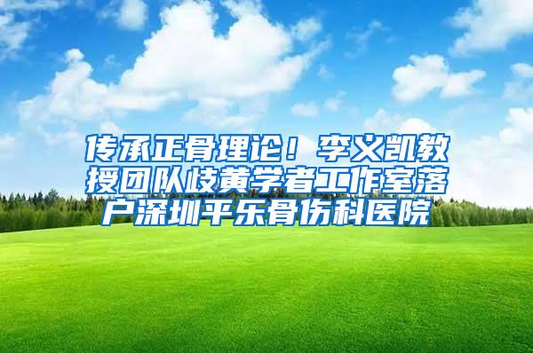 传承正骨理论！李义凯教授团队歧黄学者工作室落户深圳平乐骨伤科医院