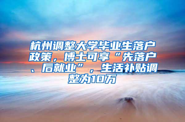 杭州调整大学毕业生落户政策，博士可享“先落户、后就业”，生活补贴调整为10万