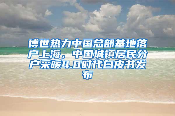 博世热力中国总部基地落户上海，中国城镇居民分户采暖4.0时代白皮书发布