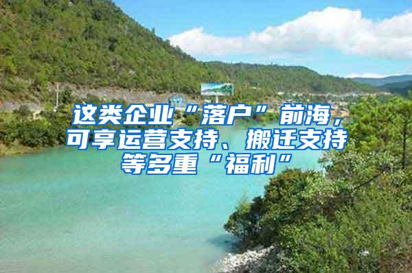 这类企业“落户”前海，可享运营支持、搬迁支持等多重“福利”