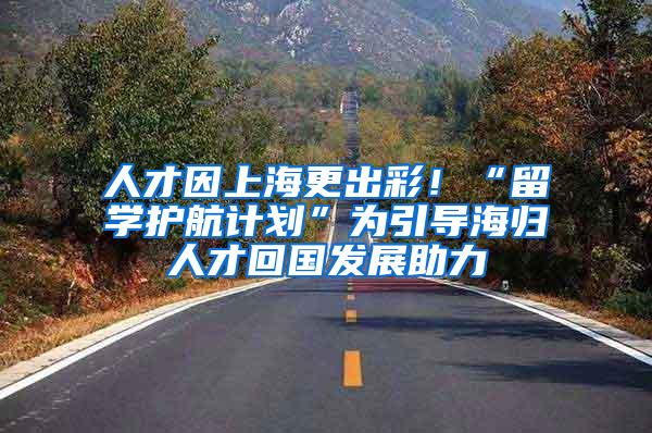 人才因上海更出彩！“留学护航计划”为引导海归人才回国发展助力