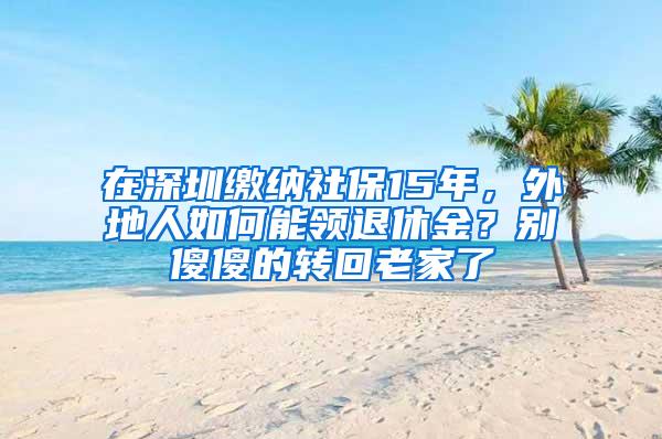 在深圳缴纳社保15年，外地人如何能领退休金？别傻傻的转回老家了