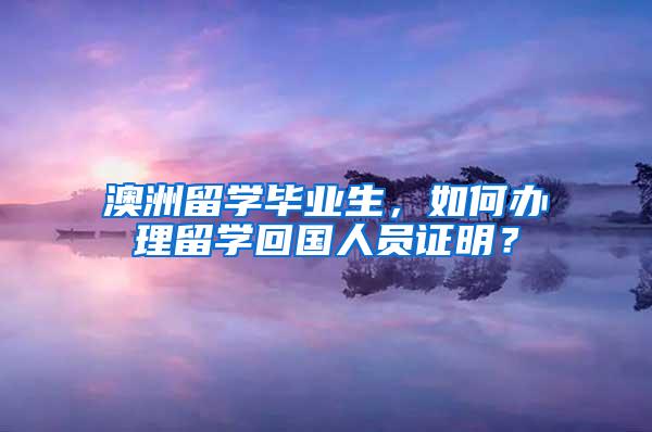 澳洲留学毕业生，如何办理留学回国人员证明？