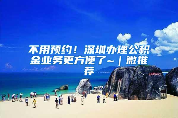不用预约！深圳办理公积金业务更方便了~｜微推荐