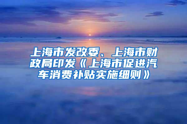 上海市发改委、上海市财政局印发《上海市促进汽车消费补贴实施细则》