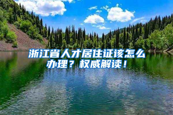浙江省人才居住证该怎么办理？权威解读！