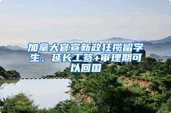 加拿大官宣新政狂揽留学生，延长工签+审理期可以回国