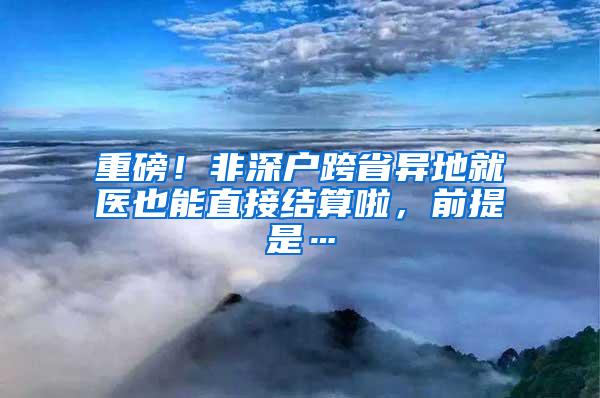 重磅！非深户跨省异地就医也能直接结算啦，前提是…