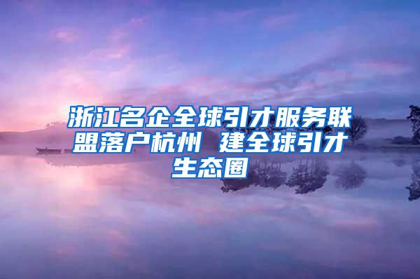 浙江名企全球引才服务联盟落户杭州 建全球引才生态圈