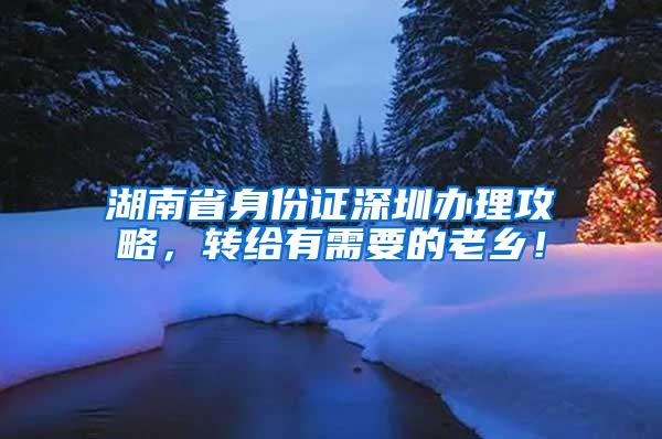 湖南省身份证深圳办理攻略，转给有需要的老乡！
