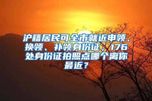 沪籍居民可全市就近申领、换领、补领身份证，176处身份证拍照点哪个离你最近？