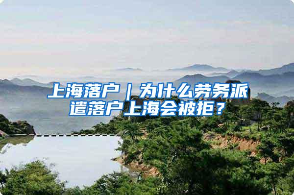 上海落户｜为什么劳务派遣落户上海会被拒？