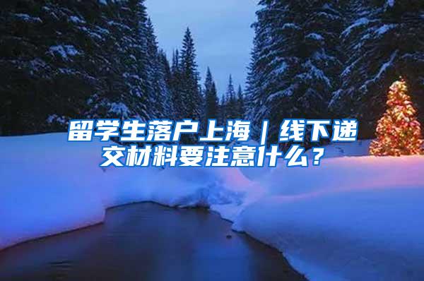 留学生落户上海｜线下递交材料要注意什么？