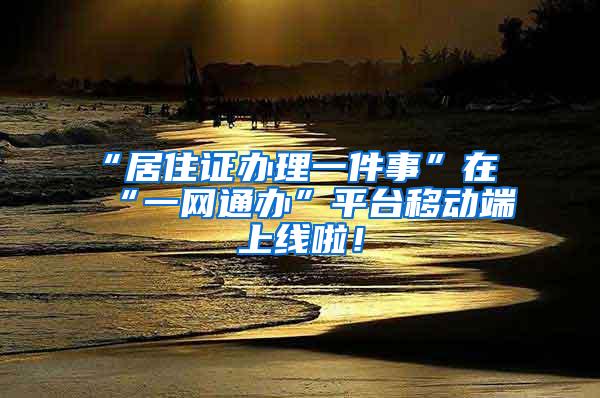 “居住证办理一件事”在“一网通办”平台移动端上线啦！