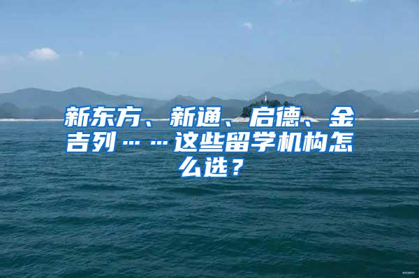 新东方、新通、启德、金吉列……这些留学机构怎么选？