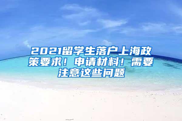 2021留学生落户上海政策要求！申请材料！需要注意这些问题