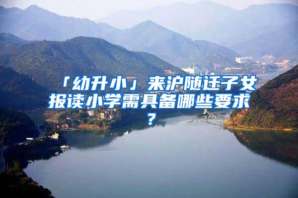 「幼升小」来沪随迁子女报读小学需具备哪些要求？
