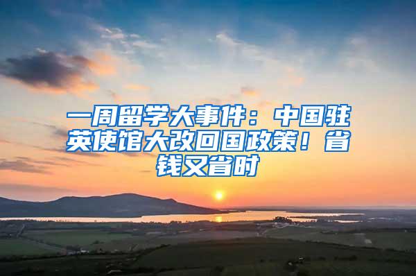 一周留学大事件：中国驻英使馆大改回国政策！省钱又省时