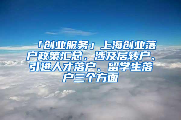 「创业服务」上海创业落户政策汇总，涉及居转户、引进人才落户、留学生落户三个方面