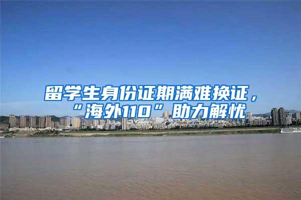 留学生身份证期满难换证，“海外110”助力解忧